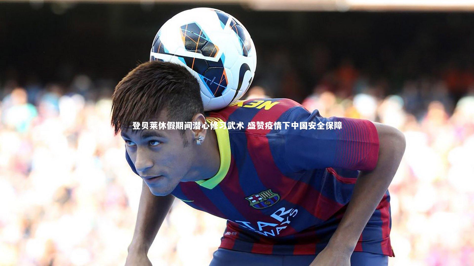 登贝莱休假期间潜心修习武术 盛赞疫情下中国安全保障
